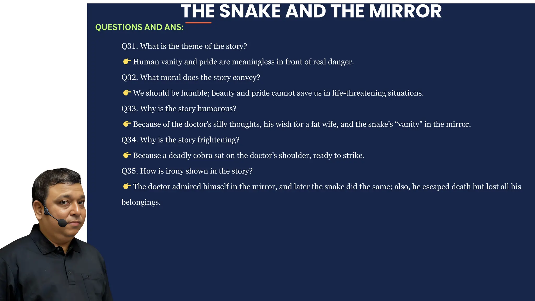 THE SNAKE AND THE MIRROR
Q31. What is the theme of the story?
👉Human vanity and pride are meaningless in front of real danger.
Q32. What moral does the story convey?
👉We should be humble; beauty and pride cannot save us in life-threatening situations.
Q33. Why is the story humorous?
👉Because of the doctor’s silly thoughts, his wish for a fat wife, and the snake’s “vanity” in the mirror.
Q34. Why is the story frightening?
👉Because a deadly cobra sat on the doctor’s shoulder, ready to strike.
Q35. How is irony shown in the story?
👉The doctor admired himself in the mirror, and later the snake did the same; also, he escaped death but lost all his
belongings.
QUESTIONS AND ANS:
 