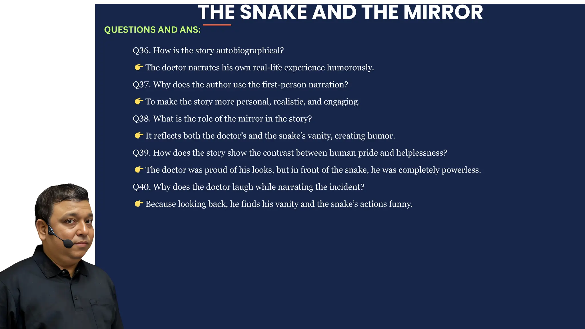 THE SNAKE AND THE MIRROR
Q36. How is the story autobiographical?
👉The doctor narrates his own real-life experience humorously.
Q37. Why does the author use the first-person narration?
👉To make the story more personal, realistic, and engaging.
Q38. What is the role of the mirror in the story?
👉It reflects both the doctor’s and the snake’s vanity, creating humor.
Q39. How does the story show the contrast between human pride and helplessness?
👉The doctor was proud of his looks, but in front of the snake, he was completely powerless.
Q40. Why does the doctor laugh while narrating the incident?
👉Because looking back, he finds his vanity and the snake’s actions funny.
QUESTIONS AND ANS:
 