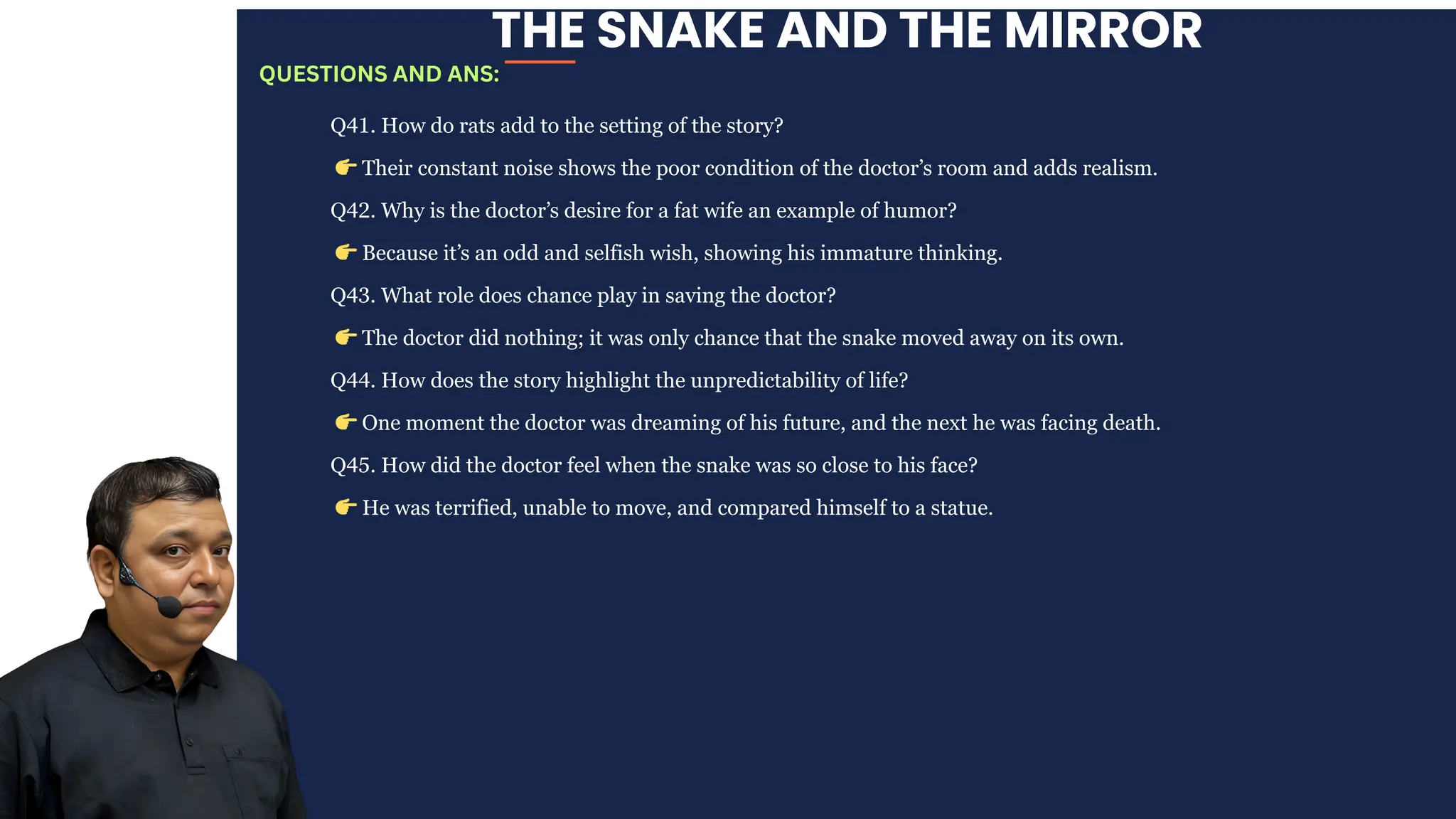 THE SNAKE AND THE MIRROR
Q41. How do rats add to the setting of the story?
👉Their constant noise shows the poor condition of the doctor’s room and adds realism.
Q42. Why is the doctor’s desire for a fat wife an example of humor?
👉Because it’s an odd and selfish wish, showing his immature thinking.
Q43. What role does chance play in saving the doctor?
👉The doctor did nothing; it was only chance that the snake moved away on its own.
Q44. How does the story highlight the unpredictability of life?
👉One moment the doctor was dreaming of his future, and the next he was facing death.
Q45. How did the doctor feel when the snake was so close to his face?
👉He was terrified, unable to move, and compared himself to a statue.
QUESTIONS AND ANS:
 
