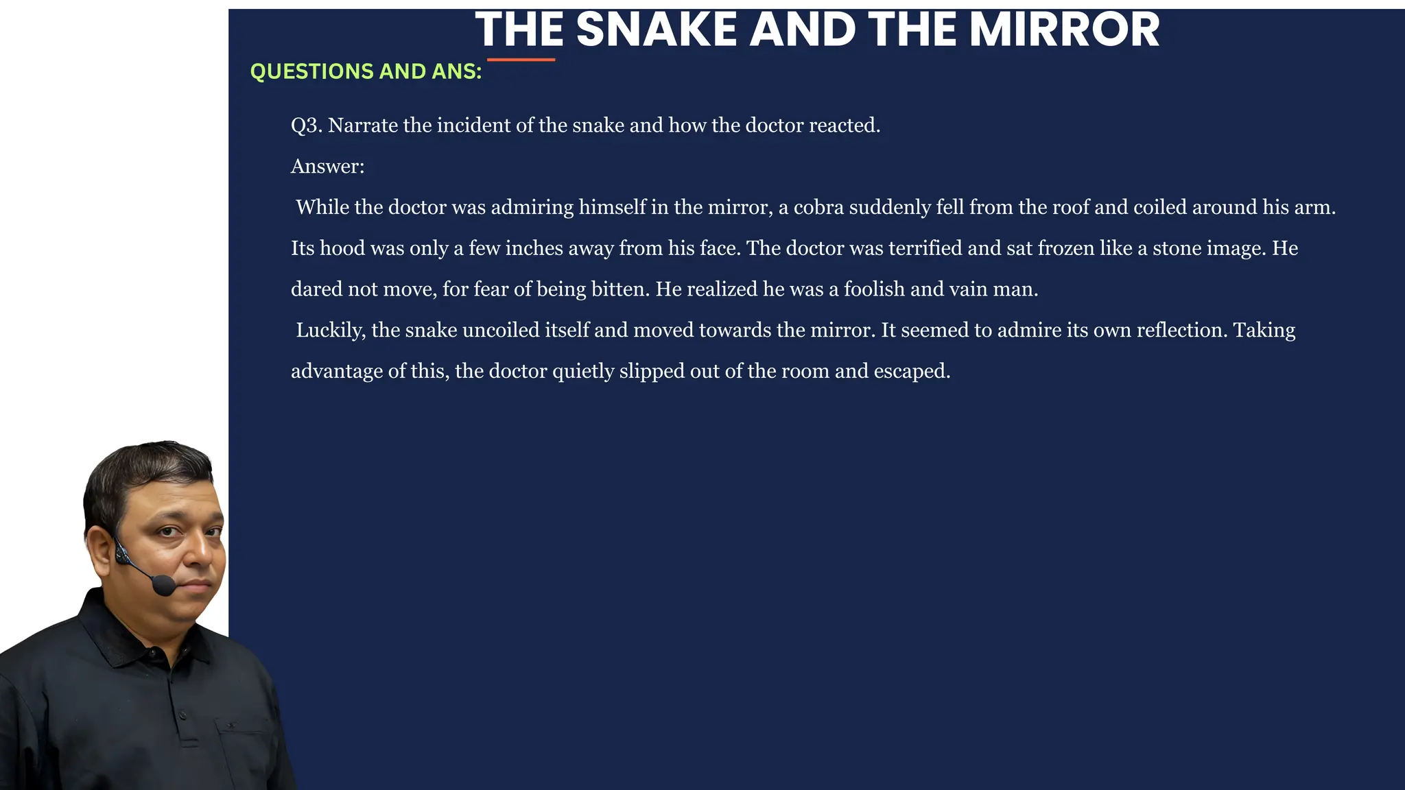 THE SNAKE AND THE MIRROR
Q3. Narrate the incident of the snake and how the doctor reacted.
Answer:
While the doctor was admiring himself in the mirror, a cobra suddenly fell from the roof and coiled around his arm.
Its hood was only a few inches away from his face. The doctor was terrified and sat frozen like a stone image. He
dared not move, for fear of being bitten. He realized he was a foolish and vain man.
Luckily, the snake uncoiled itself and moved towards the mirror. It seemed to admire its own reflection. Taking
advantage of this, the doctor quietly slipped out of the room and escaped.
QUESTIONS AND ANS:
 