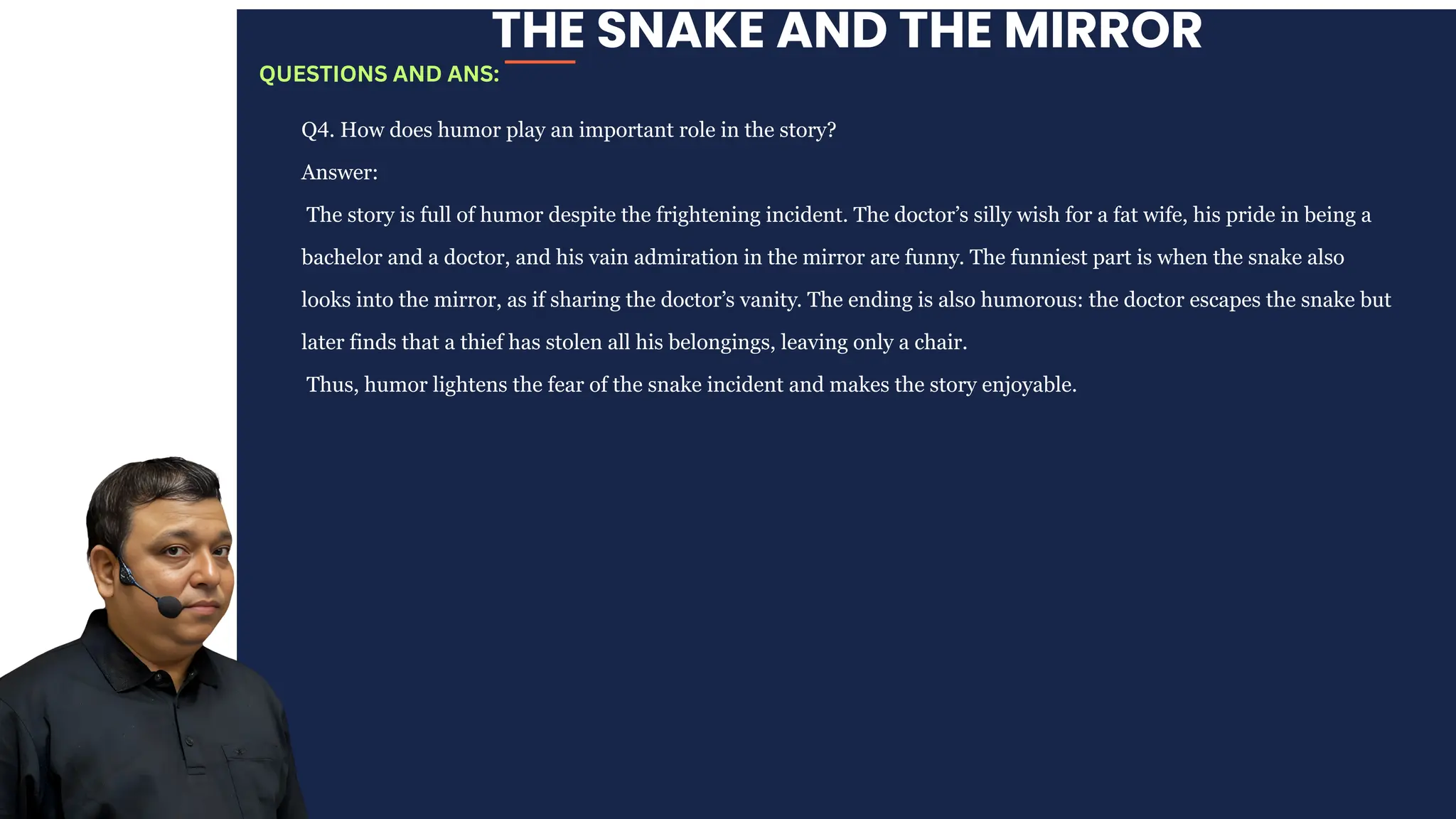 THE SNAKE AND THE MIRROR
Q4. How does humor play an important role in the story?
Answer:
The story is full of humor despite the frightening incident. The doctor’s silly wish for a fat wife, his pride in being a
bachelor and a doctor, and his vain admiration in the mirror are funny. The funniest part is when the snake also
looks into the mirror, as if sharing the doctor’s vanity. The ending is also humorous: the doctor escapes the snake but
later finds that a thief has stolen all his belongings, leaving only a chair.
Thus, humor lightens the fear of the snake incident and makes the story enjoyable.
QUESTIONS AND ANS:
 