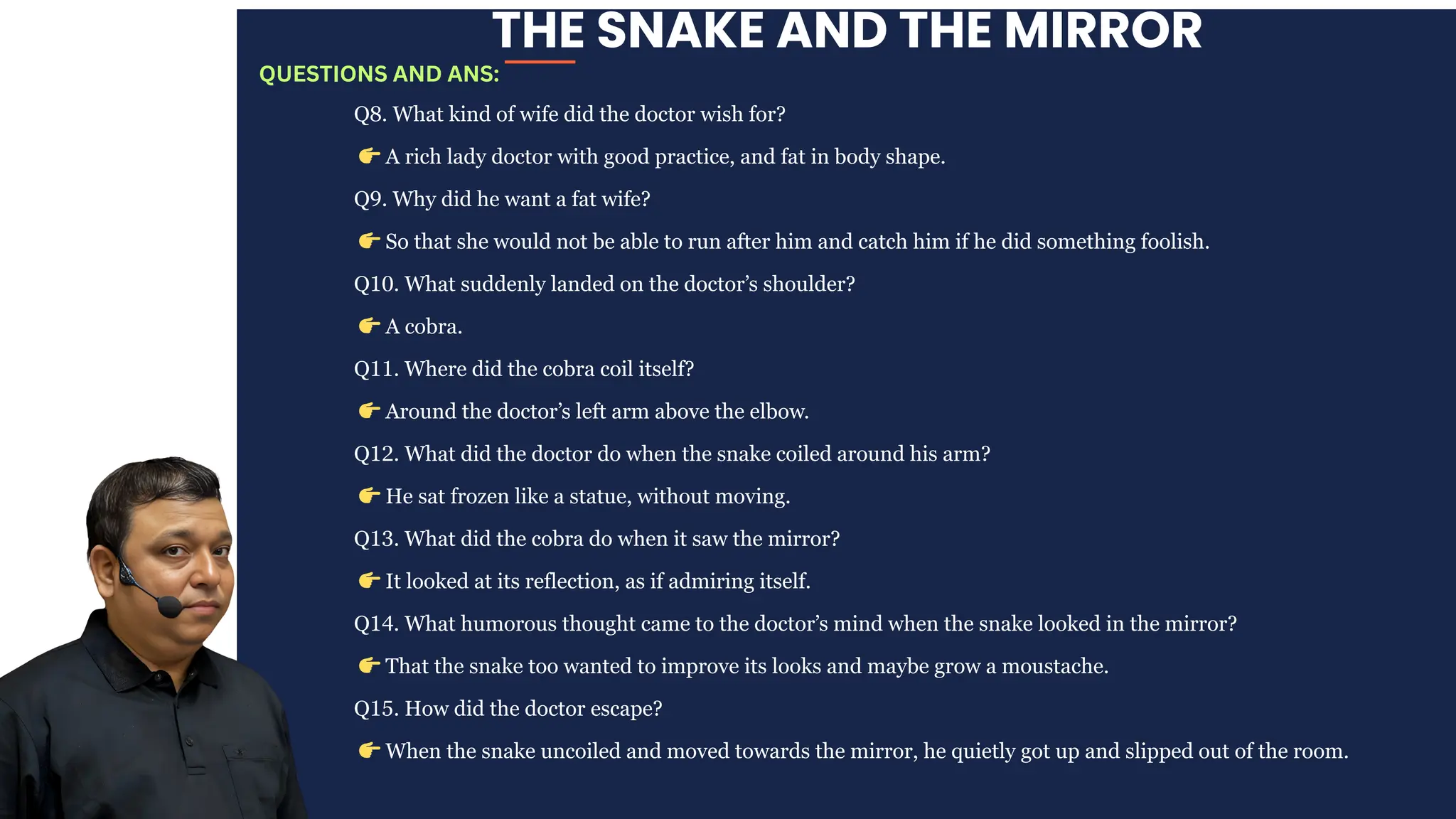 THE SNAKE AND THE MIRROR
Q8. What kind of wife did the doctor wish for?
👉A rich lady doctor with good practice, and fat in body shape.
Q9. Why did he want a fat wife?
👉So that she would not be able to run after him and catch him if he did something foolish.
Q10. What suddenly landed on the doctor’s shoulder?
👉A cobra.
Q11. Where did the cobra coil itself?
👉Around the doctor’s left arm above the elbow.
Q12. What did the doctor do when the snake coiled around his arm?
👉He sat frozen like a statue, without moving.
Q13. What did the cobra do when it saw the mirror?
👉It looked at its reflection, as if admiring itself.
Q14. What humorous thought came to the doctor’s mind when the snake looked in the mirror?
👉That the snake too wanted to improve its looks and maybe grow a moustache.
Q15. How did the doctor escape?
👉When the snake uncoiled and moved towards the mirror, he quietly got up and slipped out of the room.
QUESTIONS AND ANS:
 