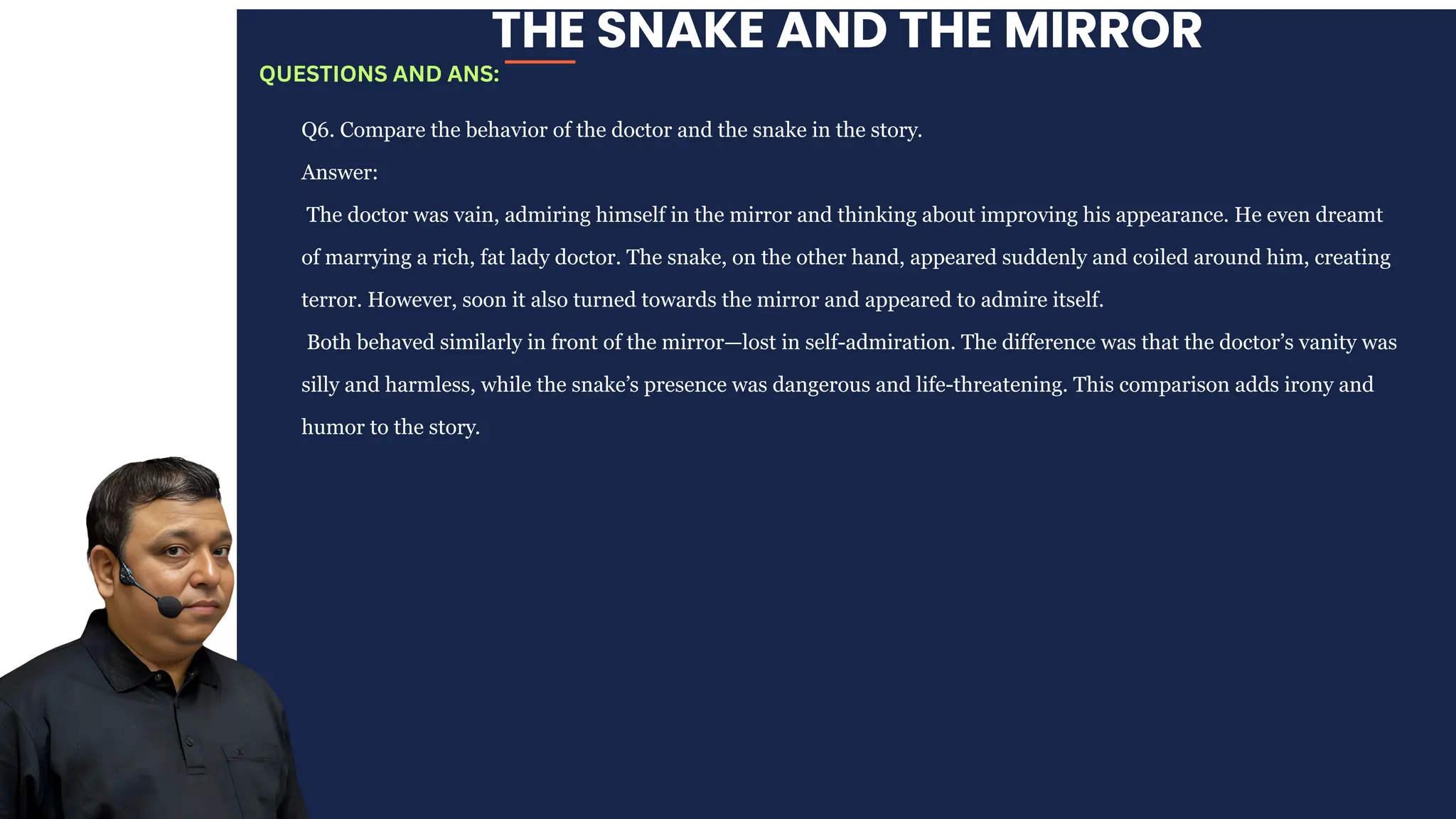 THE SNAKE AND THE MIRROR
Q6. Compare the behavior of the doctor and the snake in the story.
Answer:
The doctor was vain, admiring himself in the mirror and thinking about improving his appearance. He even dreamt
of marrying a rich, fat lady doctor. The snake, on the other hand, appeared suddenly and coiled around him, creating
terror. However, soon it also turned towards the mirror and appeared to admire itself.
Both behaved similarly in front of the mirror—lost in self-admiration. The difference was that the doctor’s vanity was
silly and harmless, while the snake’s presence was dangerous and life-threatening. This comparison adds irony and
humor to the story.
QUESTIONS AND ANS:
 