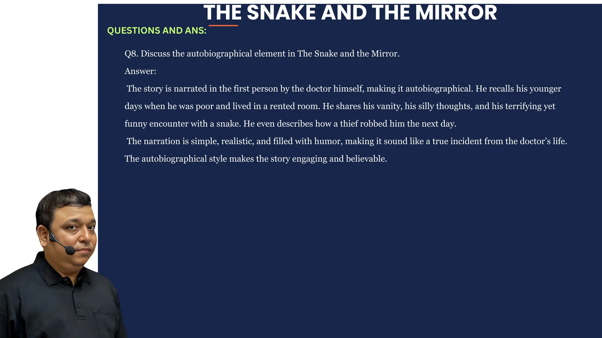 THE SNAKE AND THE MIRROR
Q8. Discuss the autobiographical element in The Snake and the Mirror.
Answer:
The story is narrated in the first person by the doctor himself, making it autobiographical. He recalls his younger
days when he was poor and lived in a rented room. He shares his vanity, his silly thoughts, and his terrifying yet
funny encounter with a snake. He even describes how a thief robbed him the next day.
The narration is simple, realistic, and filled with humor, making it sound like a true incident from the doctor’s life.
The autobiographical style makes the story engaging and believable.
QUESTIONS AND ANS:
 