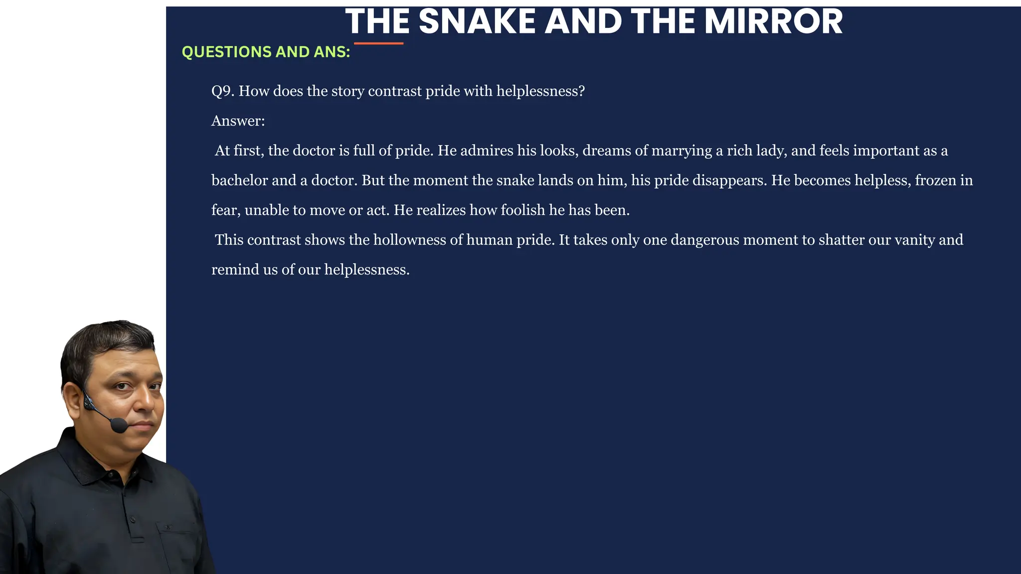 THE SNAKE AND THE MIRROR
Q9. How does the story contrast pride with helplessness?
Answer:
At first, the doctor is full of pride. He admires his looks, dreams of marrying a rich lady, and feels important as a
bachelor and a doctor. But the moment the snake lands on him, his pride disappears. He becomes helpless, frozen in
fear, unable to move or act. He realizes how foolish he has been.
This contrast shows the hollowness of human pride. It takes only one dangerous moment to shatter our vanity and
remind us of our helplessness.
QUESTIONS AND ANS:
 