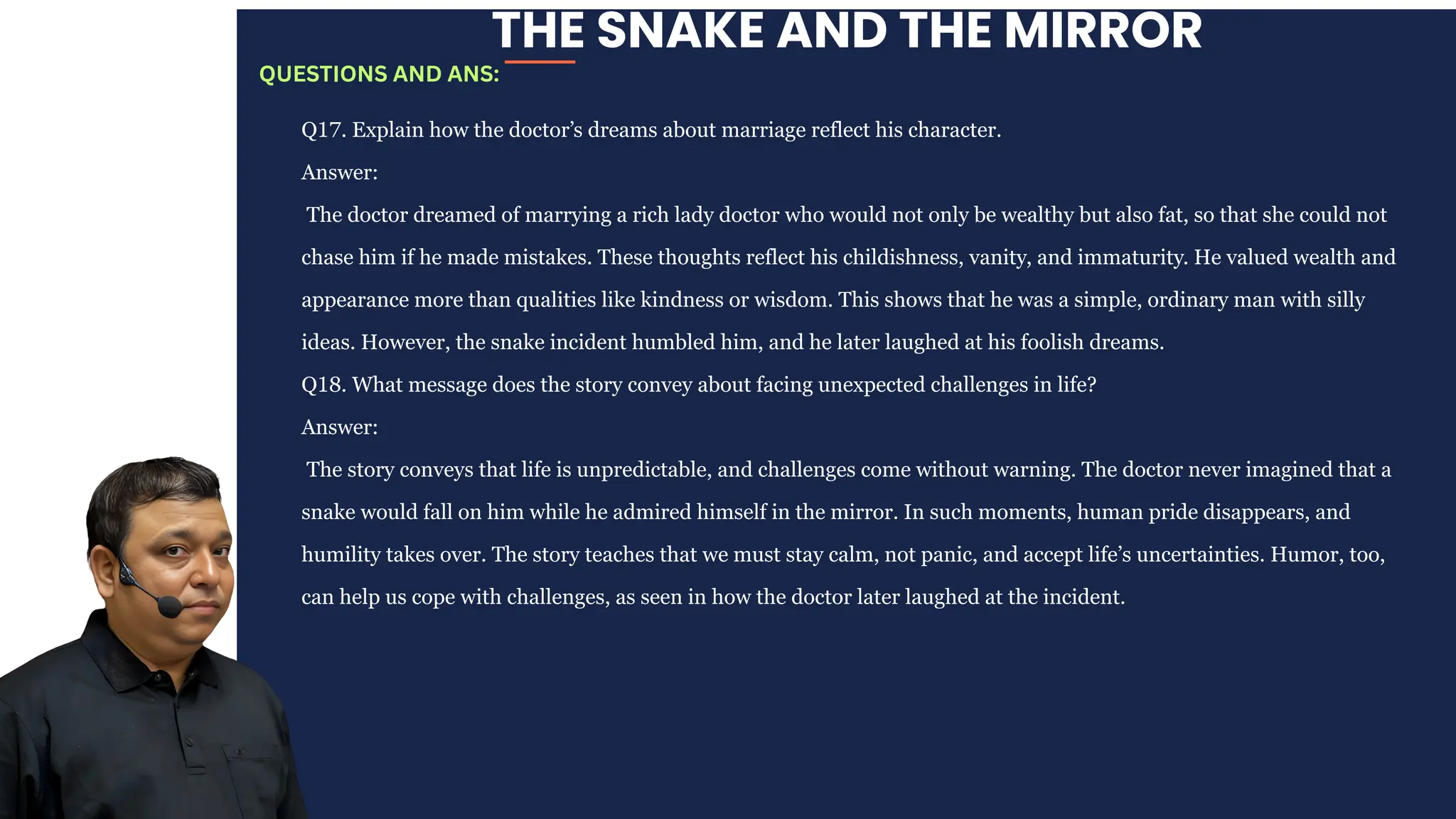 THE SNAKE AND THE MIRROR
Q17. Explain how the doctor’s dreams about marriage reflect his character.
Answer:
The doctor dreamed of marrying a rich lady doctor who would not only be wealthy but also fat, so that she could not
chase him if he made mistakes. These thoughts reflect his childishness, vanity, and immaturity. He valued wealth and
appearance more than qualities like kindness or wisdom. This shows that he was a simple, ordinary man with silly
ideas. However, the snake incident humbled him, and he later laughed at his foolish dreams.
Q18. What message does the story convey about facing unexpected challenges in life?
Answer:
The story conveys that life is unpredictable, and challenges come without warning. The doctor never imagined that a
snake would fall on him while he admired himself in the mirror. In such moments, human pride disappears, and
humility takes over. The story teaches that we must stay calm, not panic, and accept life’s uncertainties. Humor, too,
can help us cope with challenges, as seen in how the doctor later laughed at the incident.
QUESTIONS AND ANS:
 