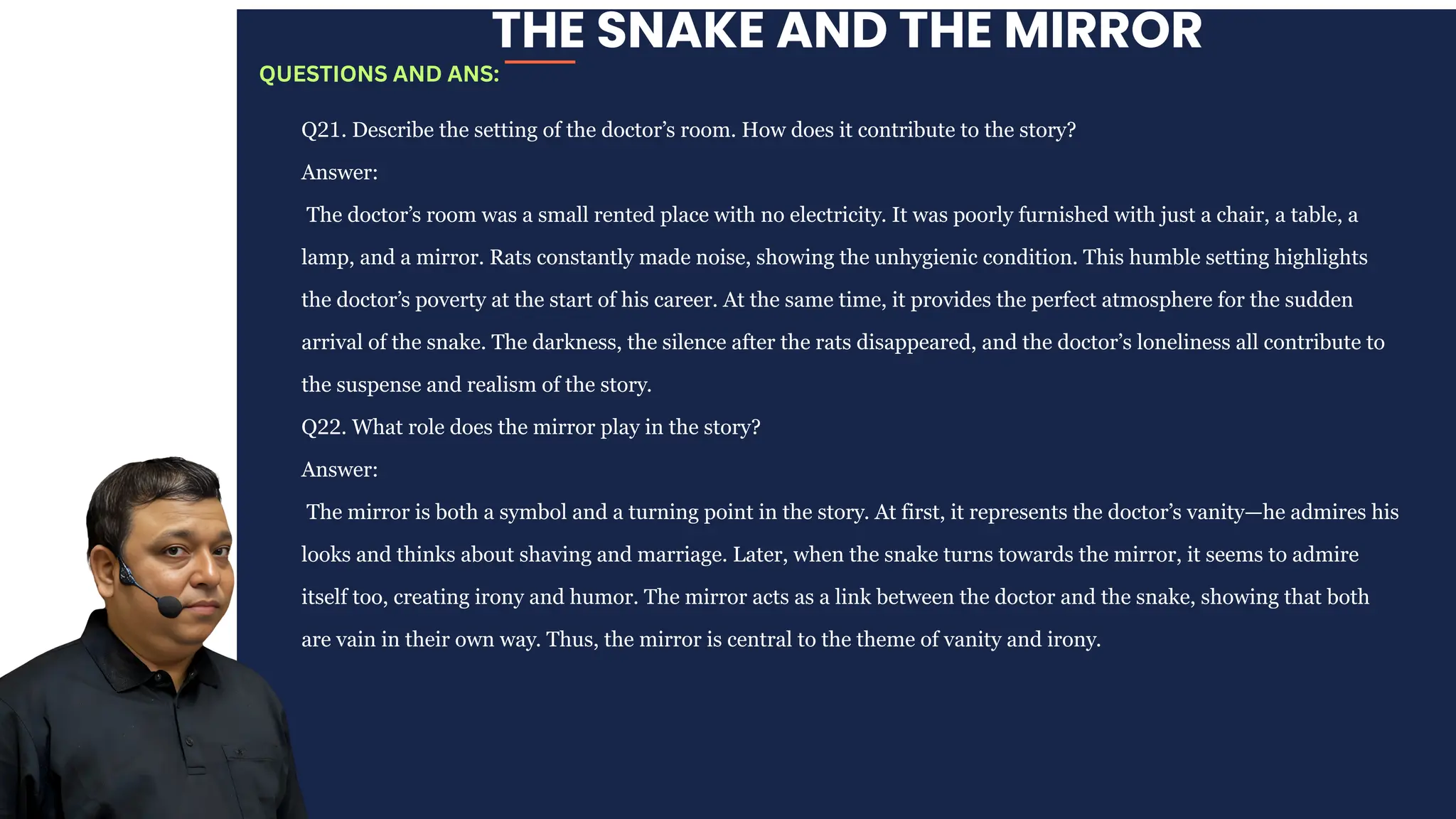 THE SNAKE AND THE MIRROR
Q21. Describe the setting of the doctor’s room. How does it contribute to the story?
Answer:
The doctor’s room was a small rented place with no electricity. It was poorly furnished with just a chair, a table, a
lamp, and a mirror. Rats constantly made noise, showing the unhygienic condition. This humble setting highlights
the doctor’s poverty at the start of his career. At the same time, it provides the perfect atmosphere for the sudden
arrival of the snake. The darkness, the silence after the rats disappeared, and the doctor’s loneliness all contribute to
the suspense and realism of the story.
Q22. What role does the mirror play in the story?
Answer:
The mirror is both a symbol and a turning point in the story. At first, it represents the doctor’s vanity—he admires his
looks and thinks about shaving and marriage. Later, when the snake turns towards the mirror, it seems to admire
itself too, creating irony and humor. The mirror acts as a link between the doctor and the snake, showing that both
are vain in their own way. Thus, the mirror is central to the theme of vanity and irony.
QUESTIONS AND ANS:
 