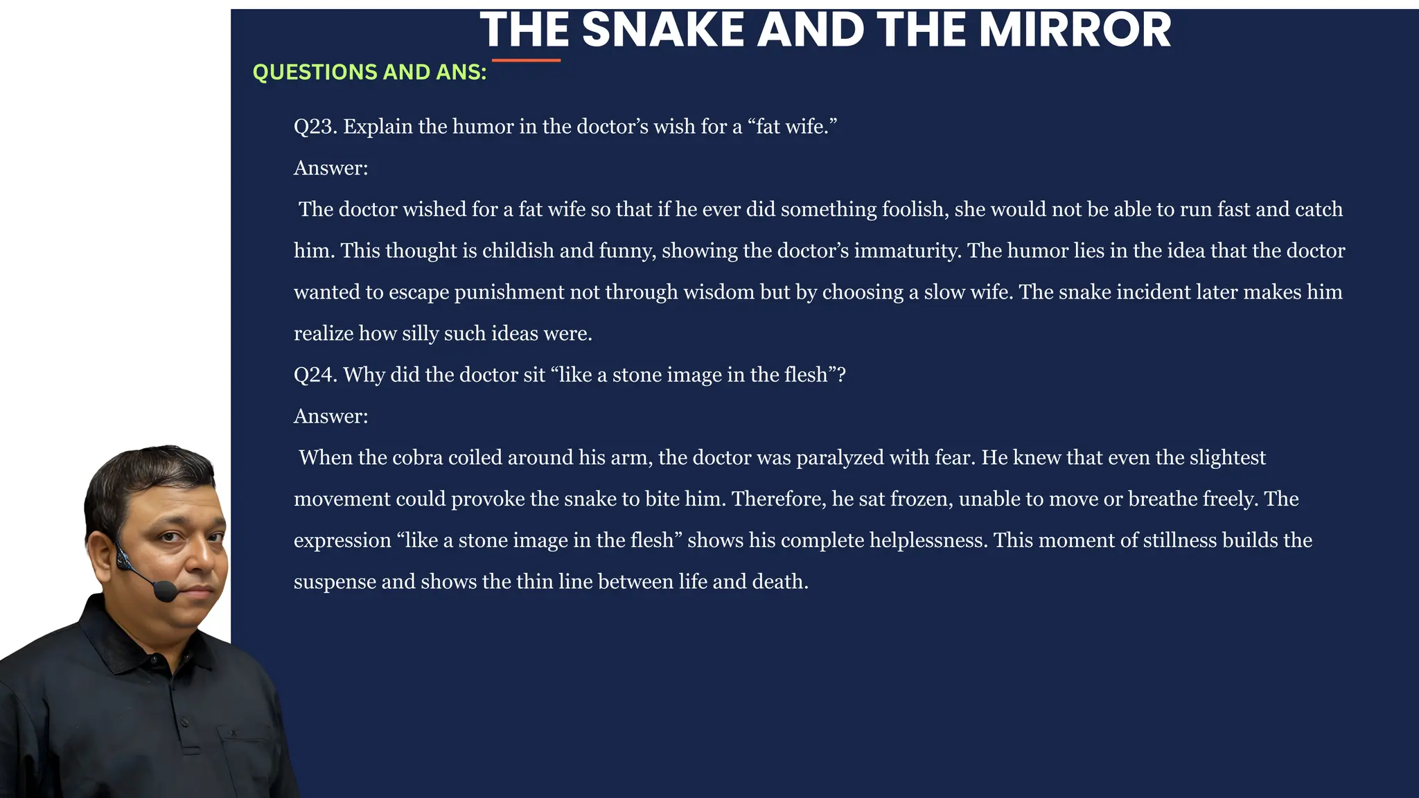 THE SNAKE AND THE MIRROR
Q23. Explain the humor in the doctor’s wish for a “fat wife.”
Answer:
The doctor wished for a fat wife so that if he ever did something foolish, she would not be able to run fast and catch
him. This thought is childish and funny, showing the doctor’s immaturity. The humor lies in the idea that the doctor
wanted to escape punishment not through wisdom but by choosing a slow wife. The snake incident later makes him
realize how silly such ideas were.
Q24. Why did the doctor sit “like a stone image in the flesh”?
Answer:
When the cobra coiled around his arm, the doctor was paralyzed with fear. He knew that even the slightest
movement could provoke the snake to bite him. Therefore, he sat frozen, unable to move or breathe freely. The
expression “like a stone image in the flesh” shows his complete helplessness. This moment of stillness builds the
suspense and shows the thin line between life and death.
QUESTIONS AND ANS:
 