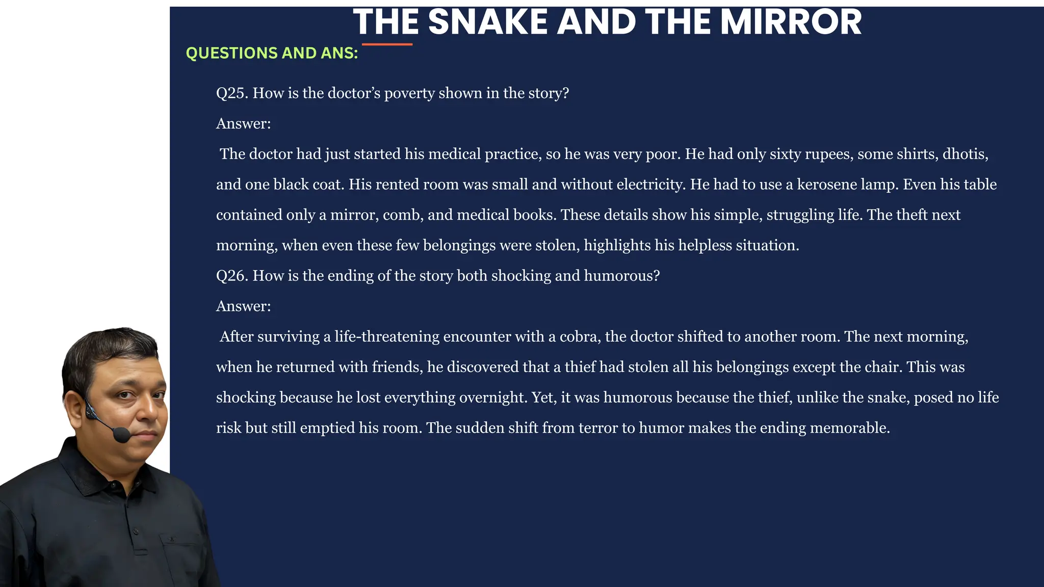 THE SNAKE AND THE MIRROR
Q25. How is the doctor’s poverty shown in the story?
Answer:
The doctor had just started his medical practice, so he was very poor. He had only sixty rupees, some shirts, dhotis,
and one black coat. His rented room was small and without electricity. He had to use a kerosene lamp. Even his table
contained only a mirror, comb, and medical books. These details show his simple, struggling life. The theft next
morning, when even these few belongings were stolen, highlights his helpless situation.
Q26. How is the ending of the story both shocking and humorous?
Answer:
After surviving a life-threatening encounter with a cobra, the doctor shifted to another room. The next morning,
when he returned with friends, he discovered that a thief had stolen all his belongings except the chair. This was
shocking because he lost everything overnight. Yet, it was humorous because the thief, unlike the snake, posed no life
risk but still emptied his room. The sudden shift from terror to humor makes the ending memorable.
QUESTIONS AND ANS:
 