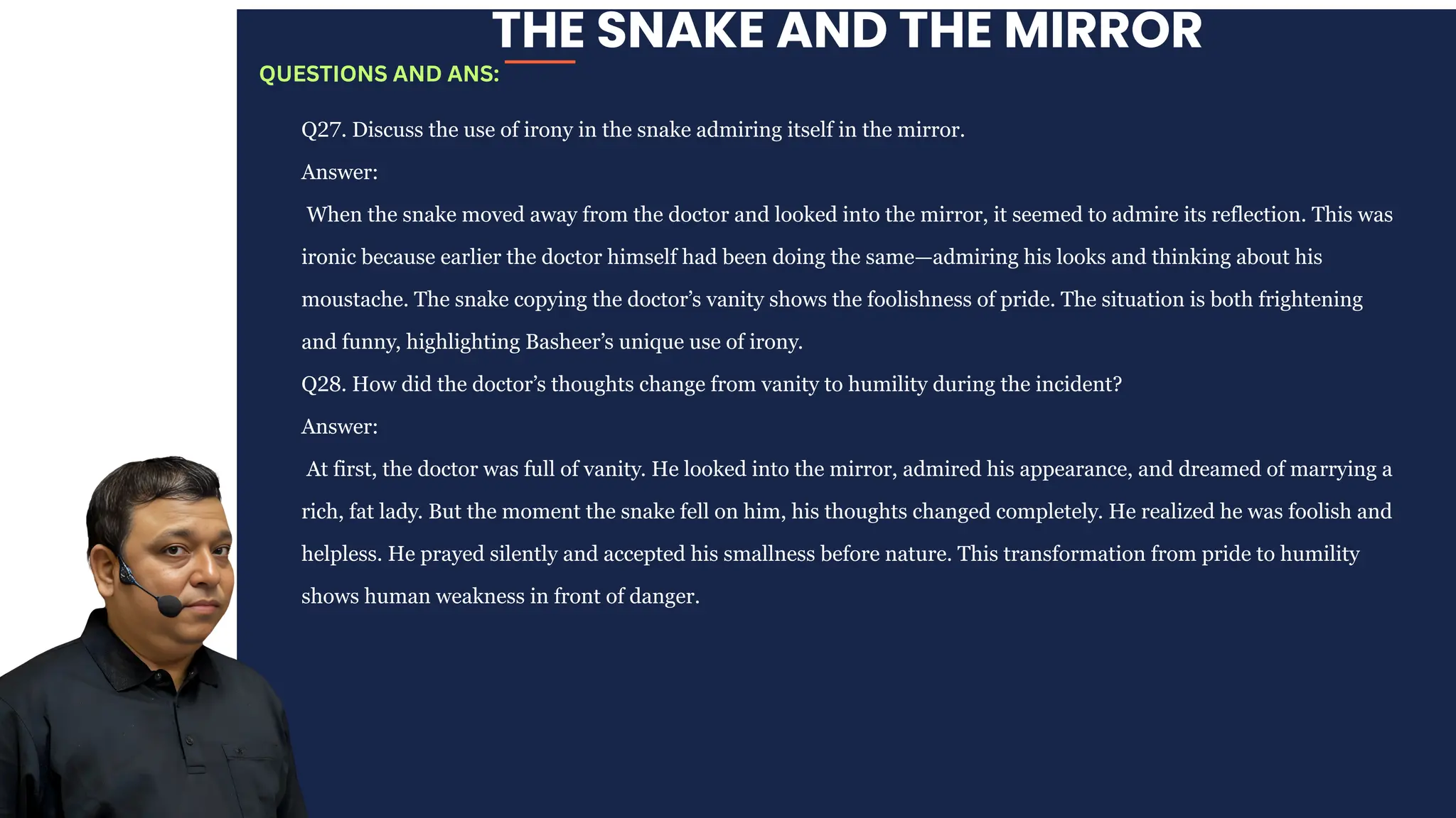 THE SNAKE AND THE MIRROR
Q27. Discuss the use of irony in the snake admiring itself in the mirror.
Answer:
When the snake moved away from the doctor and looked into the mirror, it seemed to admire its reflection. This was
ironic because earlier the doctor himself had been doing the same—admiring his looks and thinking about his
moustache. The snake copying the doctor’s vanity shows the foolishness of pride. The situation is both frightening
and funny, highlighting Basheer’s unique use of irony.
Q28. How did the doctor’s thoughts change from vanity to humility during the incident?
Answer:
At first, the doctor was full of vanity. He looked into the mirror, admired his appearance, and dreamed of marrying a
rich, fat lady. But the moment the snake fell on him, his thoughts changed completely. He realized he was foolish and
helpless. He prayed silently and accepted his smallness before nature. This transformation from pride to humility
shows human weakness in front of danger.
QUESTIONS AND ANS:
 