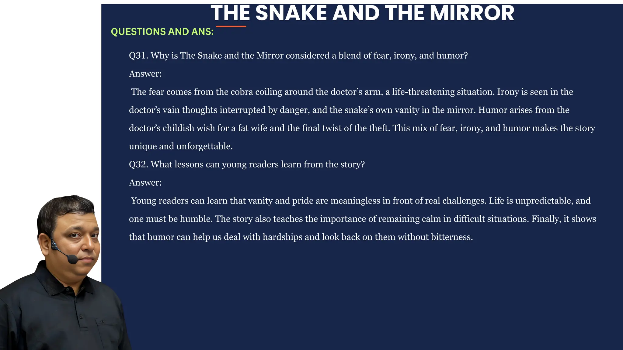 THE SNAKE AND THE MIRROR
Q31. Why is The Snake and the Mirror considered a blend of fear, irony, and humor?
Answer:
The fear comes from the cobra coiling around the doctor’s arm, a life-threatening situation. Irony is seen in the
doctor’s vain thoughts interrupted by danger, and the snake’s own vanity in the mirror. Humor arises from the
doctor’s childish wish for a fat wife and the final twist of the theft. This mix of fear, irony, and humor makes the story
unique and unforgettable.
Q32. What lessons can young readers learn from the story?
Answer:
Young readers can learn that vanity and pride are meaningless in front of real challenges. Life is unpredictable, and
one must be humble. The story also teaches the importance of remaining calm in difficult situations. Finally, it shows
that humor can help us deal with hardships and look back on them without bitterness.
QUESTIONS AND ANS:
 
