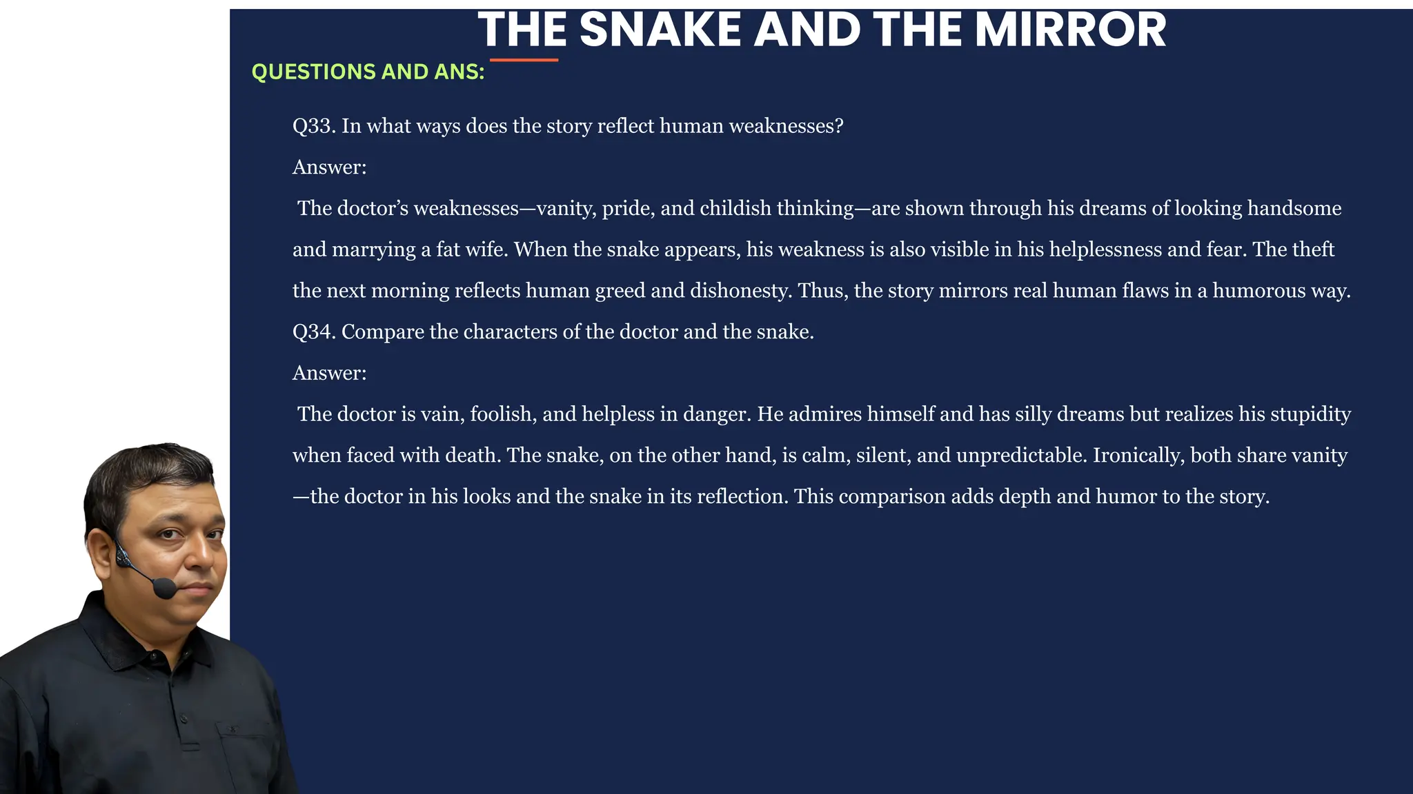 THE SNAKE AND THE MIRROR
Q33. In what ways does the story reflect human weaknesses?
Answer:
The doctor’s weaknesses—vanity, pride, and childish thinking—are shown through his dreams of looking handsome
and marrying a fat wife. When the snake appears, his weakness is also visible in his helplessness and fear. The theft
the next morning reflects human greed and dishonesty. Thus, the story mirrors real human flaws in a humorous way.
Q34. Compare the characters of the doctor and the snake.
Answer:
The doctor is vain, foolish, and helpless in danger. He admires himself and has silly dreams but realizes his stupidity
when faced with death. The snake, on the other hand, is calm, silent, and unpredictable. Ironically, both share vanity
—the doctor in his looks and the snake in its reflection. This comparison adds depth and humor to the story.
QUESTIONS AND ANS:
 