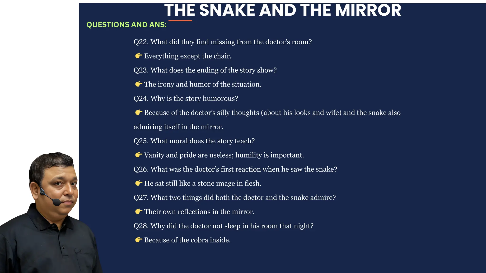 THE SNAKE AND THE MIRROR
Q22. What did they find missing from the doctor’s room?
👉Everything except the chair.
Q23. What does the ending of the story show?
👉The irony and humor of the situation.
Q24. Why is the story humorous?
👉Because of the doctor’s silly thoughts (about his looks and wife) and the snake also
admiring itself in the mirror.
Q25. What moral does the story teach?
👉Vanity and pride are useless; humility is important.
Q26. What was the doctor’s first reaction when he saw the snake?
👉He sat still like a stone image in flesh.
Q27. What two things did both the doctor and the snake admire?
👉Their own reflections in the mirror.
Q28. Why did the doctor not sleep in his room that night?
👉Because of the cobra inside.
QUESTIONS AND ANS:
 