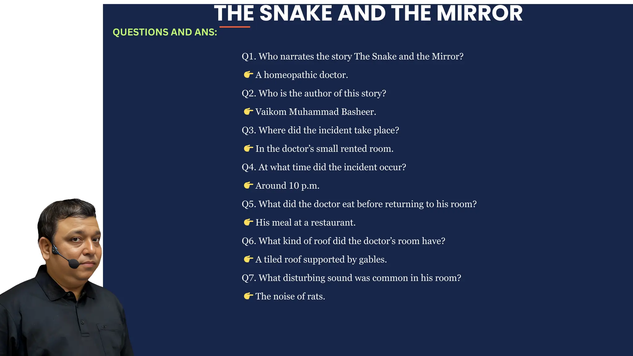 THE SNAKE AND THE MIRROR
Q1. Who narrates the story The Snake and the Mirror?
👉A homeopathic doctor.
Q2. Who is the author of this story?
👉Vaikom Muhammad Basheer.
Q3. Where did the incident take place?
👉In the doctor’s small rented room.
Q4. At what time did the incident occur?
👉Around 10 p.m.
Q5. What did the doctor eat before returning to his room?
👉His meal at a restaurant.
Q6. What kind of roof did the doctor’s room have?
👉A tiled roof supported by gables.
Q7. What disturbing sound was common in his room?
👉The noise of rats.
QUESTIONS AND ANS:
 