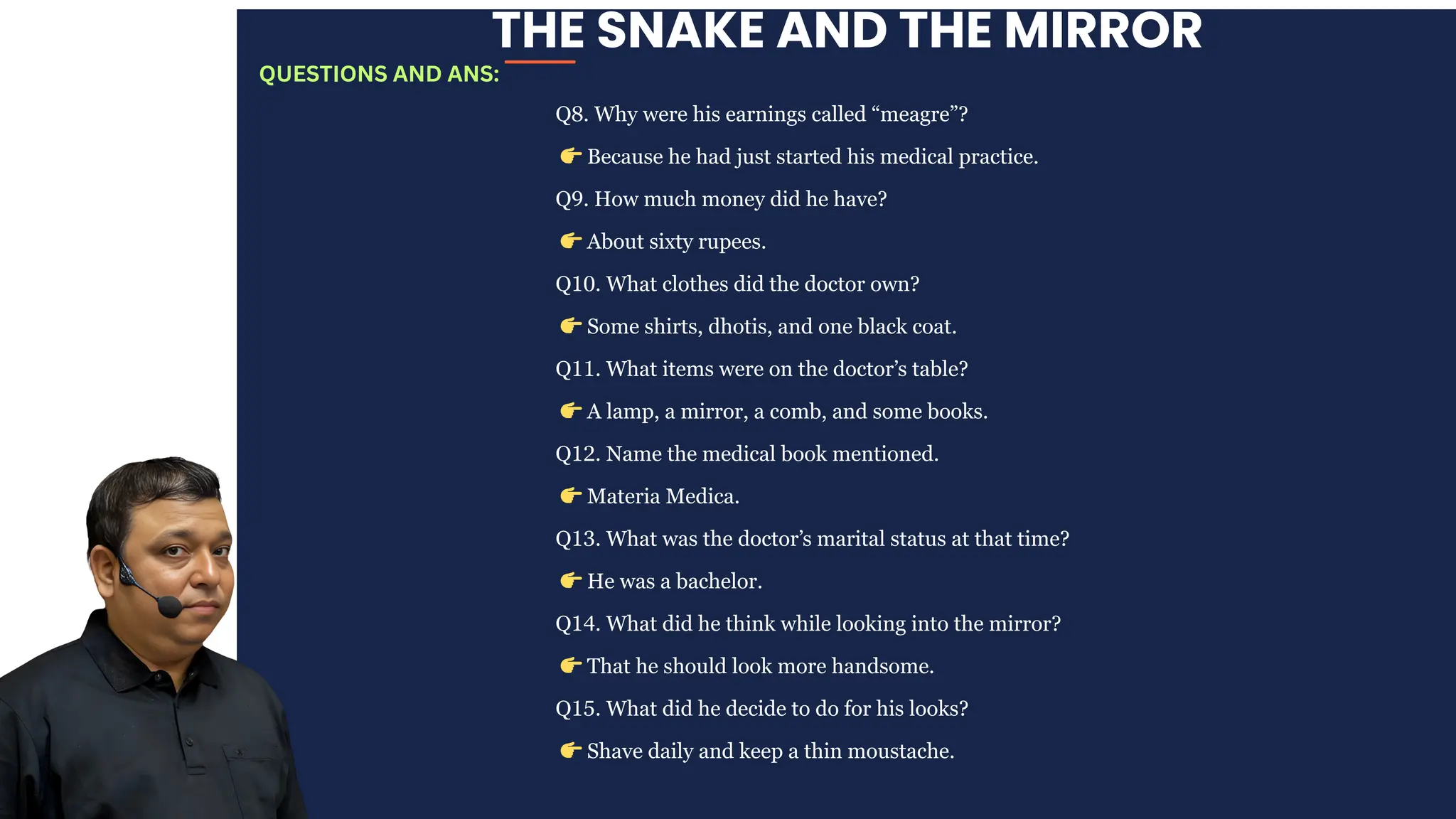 THE SNAKE AND THE MIRROR
Q8. Why were his earnings called “meagre”?
👉Because he had just started his medical practice.
Q9. How much money did he have?
👉About sixty rupees.
Q10. What clothes did the doctor own?
👉Some shirts, dhotis, and one black coat.
Q11. What items were on the doctor’s table?
👉A lamp, a mirror, a comb, and some books.
Q12. Name the medical book mentioned.
👉Materia Medica.
Q13. What was the doctor’s marital status at that time?
👉He was a bachelor.
Q14. What did he think while looking into the mirror?
👉That he should look more handsome.
Q15. What did he decide to do for his looks?
👉Shave daily and keep a thin moustache.
QUESTIONS AND ANS:
 