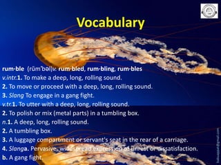 rum·ble (rŭm′bəl)v. rum·bled, rum·bling, rum·bles
v.intr.1. To make a deep, long, rolling sound.
2. To move or proceed with a deep, long, rolling sound.
3. Slang To engage in a gang fight.
v.tr.1. To utter with a deep, long, rolling sound.
2. To polish or mix (metal parts) in a tumbling box.
n.1. A deep, long, rolling sound.
2. A tumbling box.
3. A luggage compartment or servant's seat in the rear of a carriage.
4. Slanga. Pervasive, widespread expression of unrest or dissatisfaction.
b. A gang fight.

babuappat@gmail.com

Vocabulary

 