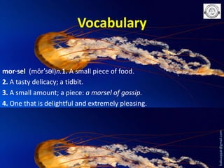 Vocabulary

babuappat@gmail.com

mor·sel (môr′səl)n.1. A small piece of food.
2. A tasty delicacy; a tidbit.
3. A small amount; a piece: a morsel of gossip.
4. One that is delightful and extremely pleasing.

 