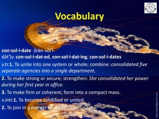 con·sol·i·date (kən-sŏl′ĭdāt′)v. con·sol·i·dat·ed, con·sol·i·dat·ing, con·sol·i·dates
v.tr.1. To unite into one system or whole; combine: consolidated five
separate agencies into a single department.
2. To make strong or secure; strengthen: She consolidated her power
during her first year in office.
3. To make firm or coherent; form into a compact mass.
v.intr.1. To become solidified or united.
2. To join in a merger or union

babuappat@gmail.com

Vocabulary

 