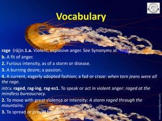 rage (rāj)n.1.a. Violent, explosive anger. See Synonyms at anger.
b. A fit of anger.
2. Furious intensity, as of a storm or disease.
3. A burning desire; a passion.
4. A current, eagerly adopted fashion; a fad or craze: when torn jeans were all
the rage.
intr.v. raged, rag·ing, rag·es1. To speak or act in violent anger: raged at the
mindless bureaucracy.
2. To move with great violence or intensity: A storm raged through the
mountains.
3. To spread or prevail forcefully:

babuappat@gmail.com

Vocabulary

 
