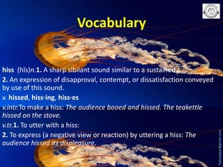 hiss (hĭs)n.1. A sharp sibilant sound similar to a sustained s.
2. An expression of disapproval, contempt, or dissatisfaction conveyed
by use of this sound.
v. hissed, hiss·ing, hiss·es
v.intr.To make a hiss: The audience booed and hissed. The teakettle
hissed on the stove.
v.tr.1. To utter with a hiss:
2. To express (a negative view or reaction) by uttering a hiss: The
audience hissed its displeasure.

babuappat@gmail.com

Vocabulary

 
