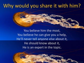 Why would you share it with him?

You believe him the most,
You believe he can give you a help,
He’ll never tell anyone else about it,
He should know about it,
He is an expert in the topic.

babuappat@gmail.com

 