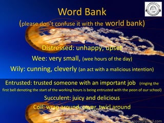 Word Bank
(please don’t confuse it with the world bank)
Distressed: unhappy; upset
Wee: very small, (wee hours of the day)
Wily: cunning, cleverly (an act with a malicious intention)
Entrusted: trusted someone with an important job

(ringing the

first bell denoting the start of the working hours is being entrusted with the peon of our school)

Succulent: juicy and delicious
Coil: wrap around, cover, twirl around
babuappat@gmail.com

 