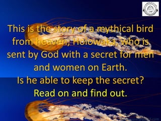 This is the story of a mythical bird
from heaven; Holowaka, who is
sent by God with a secret for men
and women on Earth.
Is he able to keep the secret?
Read on and find out.
babuappat@gmail.com

 