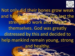 Not only did their bones grow weak
and hair turn grey, they also lost the
strength to work and defend
themselves. God was greatly
distressed by this and decided to
help mankind remain young, strong
and healthy.
babuappat@gmail.com

 