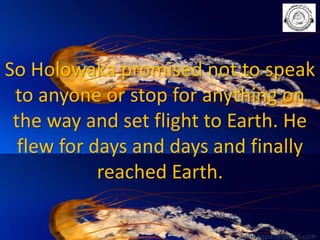 So Holowaka promised not to speak
to anyone or stop for anything on
the way and set flight to Earth. He
flew for days and days and finally
reached Earth.
babuappat@gmail.com

 