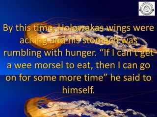 By this time, Holowakas wings were
aching and his stomach was
rumbling with hunger. “If I can’t get
a wee morsel to eat, then I can go
on for some more time” he said to
himself.
babuappat@gmail.com

 