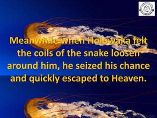 Meanwhile when Holowaka felt
the coils of the snake loosen
around him, he seized his chance
and quickly escaped to Heaven.

babuappat@gmail.com

 