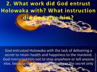 God entrusted Holowaka with the task of delivering a
secret to retain health and happiness to the mankind.
God instructed him not to stop anywhere or tell anyone
else, because the first person who hear the secret only
will have the power of using it.

babuappat@gmail.com

2. What work did God entrust
Holowaka with? What instruction
did God give him?

 