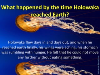 What happened by the time Holowaka
reached Earth?

babuappat@gmail.com

Holowaka flew days in and days out, and when he
reached earth finally, his wings were aching, his stomach
was rumbling with hunger. He felt that he could not move
any further without eating something.

 