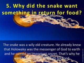 The snake was a wily old creature. He already knew
that Holowaka was the messenger of God to earth
and he carried an important secret. That’s why he
wanted something in return for food.

babuappat@gmail.com

5. Why did the snake want
something in return for food?

 