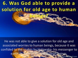 6. Was God able to provide a
solution for old age to human
beings?

He was not able to give a solution for old age and
associated worries to human beings, because it was
confided to the snakes by Holowaka- his messenger to
earth on his way to meet human beings.
babuappat@gmail.com

 