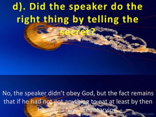 d). Did the speaker do the
right thing by telling the
secret?

No, the speaker didn’t obey God, but the fact remains
that if he had not got anything to eat at least by then
he would have died starving.babuappat@gmail.com

 