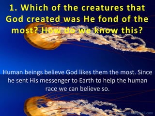 1. Which of the creatures that
God created was He fond of the
most? How do we know this?

Human beings believe God likes them the most. Since
he sent His messenger to Earth to help the human
race we can believe so.

babuappat@gmail.com

 