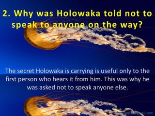 2. Why was Holowaka told not to
speak to anyone on the way?

The secret Holowaka is carrying is useful only to the
first person who hears it from him. This was why he
was asked not to speak anyone else.

babuappat@gmail.com

 