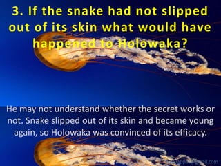 3. If the snake had not slipped
out of its skin what would have
happened to Holowaka?

He may not understand whether the secret works or
not. Snake slipped out of its skin and became young
again, so Holowaka was convinced of its efficacy.
babuappat@gmail.com

 