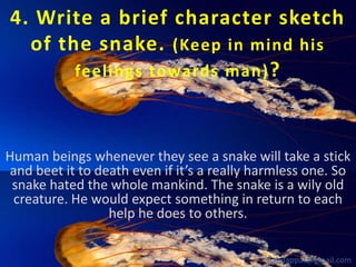 4. Write a brief character sketch
of the snake. (Keep in mind his
feelings towards man) ?

Human beings whenever they see a snake will take a stick
and beet it to death even if it’s a really harmless one. So
snake hated the whole mankind. The snake is a wily old
creature. He would expect something in return to each
help he does to others.
babuappat@gmail.com

 