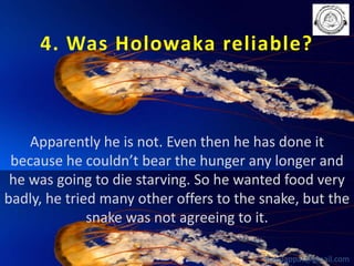 4. Was Holowaka reliable?

Apparently he is not. Even then he has done it
because he couldn’t bear the hunger any longer and
he was going to die starving. So he wanted food very
badly, he tried many other offers to the snake, but the
snake was not agreeing to it.
babuappat@gmail.com

 