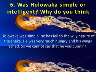6. Was Holowaka simple or
intelligent? Why do you think
so?
Holowaka was simple, he has fell to the wily nature of
the snake. He was very much hungry and his wings
ached. So we cannot say that he was cunning.

babuappat@gmail.com

 