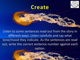 Create

Listen to some sentences read out from the story in
different ways. Listen carefully and say what
tone/mood they indicate. As the sentences are read
out, write the correct sentence number against each
option.
babuappat@gmail.com

 