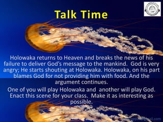 Talk Time

Holowaka returns to Heaven and breaks the news of his
failure to deliver God’s message to the mankind. God is very
angry; He starts shouting at Holowaka. Holowaka, on his part
blames God for not providing him with food. And the
argument continues.
One of you will play Holowaka and another will play God.
Enact this scene for your class. Make it as interesting as
possible.
babuappat@gmail.com

 
