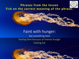 P h ra s e s f ro m t h e l e s s o n
T i c k o n t h e c o r re c t m e a n i n g o f t h e p h ra s e .

Faint with hunger:
See something faint
Feeling faint because of intense hunger
Feeling full

babuappat@gmail.com

 