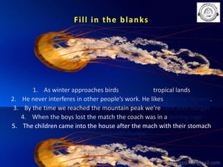 F i l l i n t h e b l a n ks

1. As winter approaches birds set flight to tropical lands
2. He never interferes in other people’s work. He likes minding his own.
3. By the time we reached the mountain peak we’re faint with hunger
4. When the boys lost the match the coach was in a tearing rage
5. The children came into the house after the mach with their stomach
rumbling with hunger

babuappat@gmail.com

 
