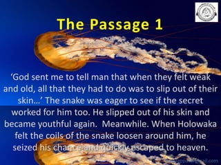 The Passage 1
‘God sent me to tell man that when they felt weak
and old, all that they had to do was to slip out of their
skin…’ The snake was eager to see if the secret
worked for him too. He slipped out of his skin and
became youthful again. Meanwhile. When Holowaka
felt the coils of the snake loosen around him, he
seized his chance and quickly escaped to heaven.
babuappat@gmail.com

 