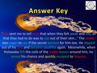 Answer Key

babuappat@gmail.com

‘God sent me to tell man that when they felt weak and old, all
that they had to do was to slip out of their skin…’ The snake
was eager to see if the secret worked for him too. He slipped
out of his skin and became youthful again. Meanwhile, when
Holowaka felt the coils of the snake loosen around him, he
seized his chance and quickly escaped to heaven.

 