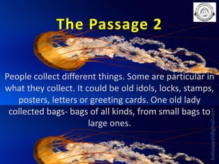 The Passage 2

babuappat@gmail.com

People collect different things. Some are particular in
what they collect. It could be old idols, locks, stamps,
posters, letters or greeting cards. One old lady
collected bags- bags of all kinds, from small bags to
large ones.

 