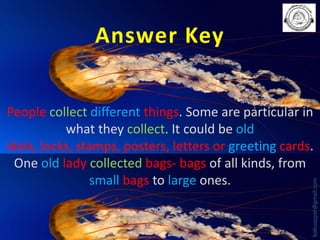 Answer Key

babuappat@gmail.com

People collect different things. Some are particular in
what they collect. It could be old
idols, locks, stamps, posters, letters or greeting cards.
One old lady collected bags- bags of all kinds, from
small bags to large ones.

 